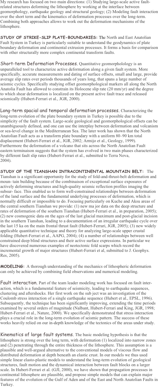 My research has focused on two main directions: (1) Studying large-scale active fault-related structures deforming the lithosphere by working at the interface between geomorphology, earthquake geology and structural geology; (2) Modeling fault interaction over the short term and the kinematics of deformation processes over the long-term. Combining both approaches allows to work out the deformation mechanisms of the lithosphere. 

STUDY OF STRIKE-SLIP PLATE-BOUNDARIES: The North and East Anatolian Fault System in Turkey is particularly suitable to understand the geodynamics of plate boundary deformation and continental extrusion processes. It forms a basis for comparison with other structurally more complex continental transform faults. 

Short-term Deformation Processes. Quantitative geomorpholology is an unparalleled tool to characterize active deformation along a given fault system. More specifically, accurate measurements and dating of surface offsets, small and large, provide average slip rates over periods thousands of years long, that spans a large number of seismic cycles. Specifically studying offset geomorphological markers all along the North Anatolia Fault has allowed to constrain its Holocene slip rate (20 mm/yr) and the degree to which shear deformation is localized on the present active fault trace and released seismically (Hubert-Ferrari et al., JGR, 2000). 

Long-term spacial and temporal deformation processes. Characterizing the long-term evolution of the plate boundary system in Turkey is possible due to the simplicity of the fault system. Large-scale geological and geomorphological offsets can be unambiguously defined, and one can use the interplay between deformation and volcanism or sea-level change in the Mediterranean Sea. The later work has shown that the North Anatolian Fault acts as a transform plate boundary with a uniform 80���90 km total displacement (Hubert-Ferrari et al., JGR, 2002; Armijo et al., Geology, 1999). Furthermore the deformation of a volcano that sits across the North Anatolian Fault eastern terminaison suggests that the system has evolved in two main phases characterized by different fault slip rates (Hubert-Ferrari et al., submitted to Terra Nova, 
2004). 

STUDY OF THE TIANSHAN INTRACONTINENTAL MOUNTAIN BELT:  The Tianshan is a significant opportunity for the study of fold-and-thrust-belt deformation and moun- tain building because of the combinaison of exceptional surface exposures of actively deforming structures and high-quality seismic reflection profiles imaging the subsur- face. This enabled us to form well-constrained relationships between deformation of the land surface and the fundamental underlying processes of deformation, which is normally difficult or impossible to do. Focusing particularly on Kuche and Aksu areas of the central southern Tianshan we provide: (1) new ma jor data on the deep structure and rates of deformation of the southern Tianshan (Hubert-Ferrari et al., in preparation, 2005); (2) new cosmogenic data on the ages of the last glacial maximum and post-glacial incision in the southern Tianshan, leading to a documentation of an irregular earthquake cycle over the last 15 ka on the main frontal thrust fault (Hubert-Ferrari, JGR, 2005); (3) new widely applicable quantitative technique and theory for analyzing large-scale upper crustal folding (Hubert-Ferrari et al., AAPG, 2004); (4) a number of relationships between well constrained deep blind structures and their active surface expressions. In particular we have discovered numerous examples of neotectonic fold scarps which record the incremental growth of major structures (Hubert-Ferrari et al, submitted to J. Geophys. Res, 2005). 

MODELING: A thorough understanding of the mechanics of lithospheric deformation can only be achieved by combining field observations and numerical modeling. 

Fault interaction. Part of the team leader modeling work has focused on fault inter- action, which is a fundamental feature of seismicity, leading to earthquake sequences, clustering and aftershocks. Her first work on the sub ject was an investigation of the Coulomb stress interaction of a single earthquake sequence (Hubert et al., EPSL, 1996). Subsequently, the technique has been significantly improving, extending the time periods examined by several orders of magnitude (Nalbant, Hubert-Ferrari and King, JGR, 1998; Hubert-Ferrari et al., Nature, 2000). We specifically demonstrated that stress interaction plays a crucial role in the long-term evolution of seismic pattern. The success of these works heavily relied on our in-depth knowledge of the tectonics of the areas under study. 

Kinematics of large fault systems. The basic modeling hypothesis is that the lithosphere is strong over the long term, with deformation (1) localized into narrow zones and (2) penetrating through the entire thickness of the lithosphere. This assumption is a plausible and well-argued alternative to the conventional models of viscous flow and distributed deformation at depth beneath an elastic crust. In our models we thus used simple linear elasto-plastic models to understand the long-term evolution of geological structures, fault motion and the dynamical interaction between fault blocks on a larger scale. In Hubert-Ferrari et al. (GJI, 2000), we have shown that propagation processes in continental lithosphere are plausible, and propose simple models that can explain major features of the evolution of the Gulf of Aden and of the East and North Anatolian Faults in Turkey. 
